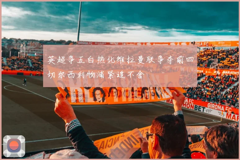 英超争五白热化维拉曼联争夺前四切尔西利物浦紧追不舍