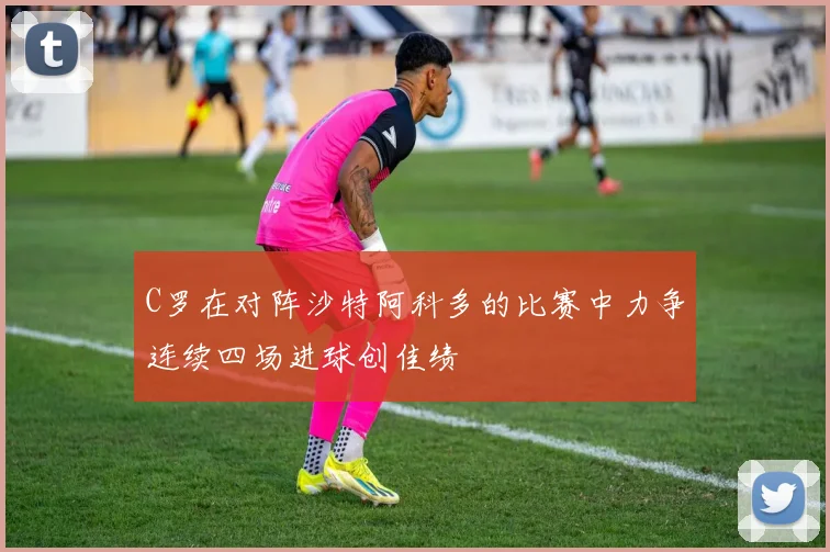 C罗在对阵沙特阿科多的比赛中力争连续四场进球创佳绩