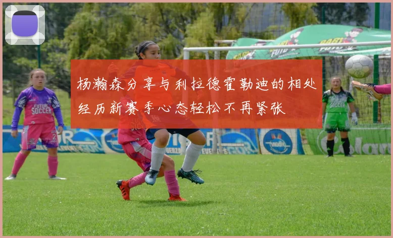 杨瀚森分享与利拉德霍勒迪的相处经历新赛季心态轻松不再紧张