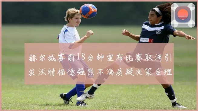 赫尔城赛前18分钟宣布比赛取消引发沃特福德强烈不满质疑决策合理性