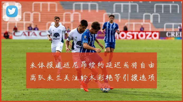 米体报道迈尼昂续约延迟或将自由离队米兰关注铃木彩艳等引援选项