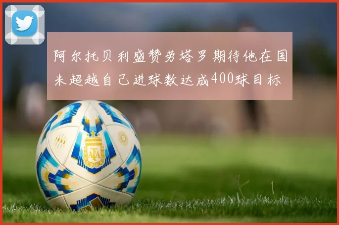 阿尔托贝利盛赞劳塔罗期待他在国米超越自己进球数达成400球目标