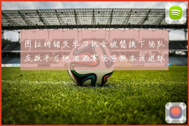 图拉姆错失单刀机会被替换下场队友扳平后他泪洒赛场感慨本该进球