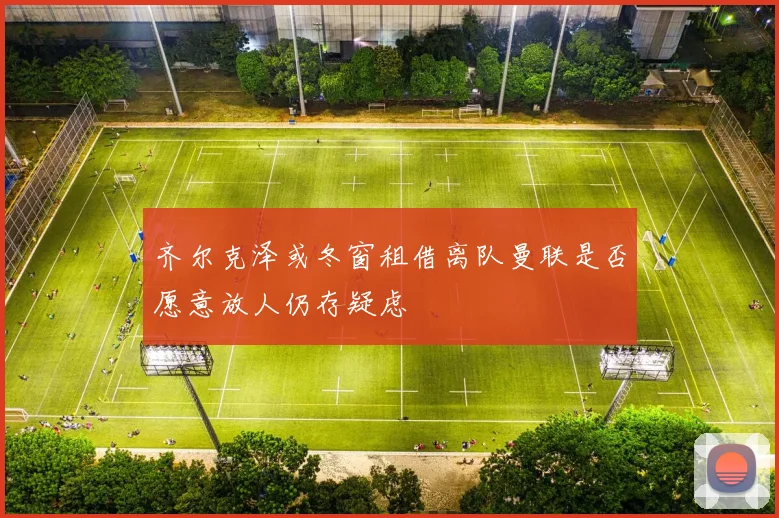 齐尔克泽或冬窗租借离队曼联是否愿意放人仍存疑虑