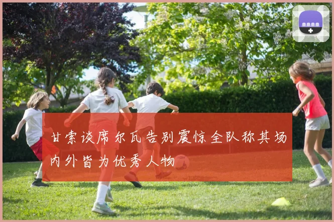 甘索谈席尔瓦告别震惊全队称其场内外皆为优秀人物