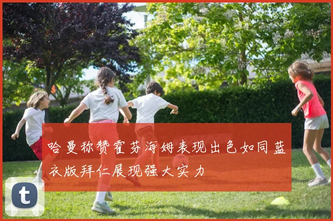 哈曼称赞霍芬海姆表现出色如同蓝衣版拜仁展现强大实力