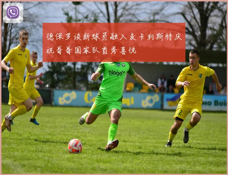德保罗谈新球员融入麦卡利斯特庆祝哥哥国家队首秀喜悦