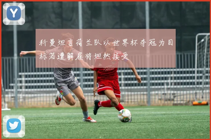 科曼坦言荷兰队以世界杯夺冠为目标若遭解雇将坦然接受
