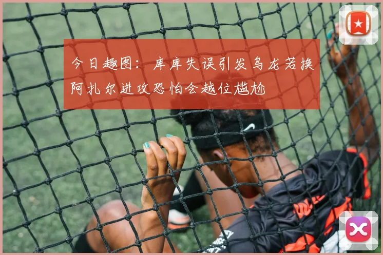 今日趣图：库库失误引发乌龙若换阿扎尔进攻恐怕会越位尴尬