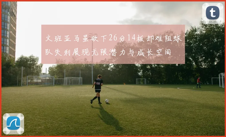 文班亚马虽砍下26分14板却难阻球队失利展现无限潜力与成长空间