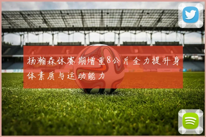 杨瀚森休赛期增重8公斤全力提升身体素质与运动能力