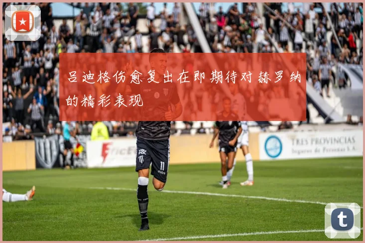 吕迪格伤愈复出在即期待对赫罗纳的精彩表现