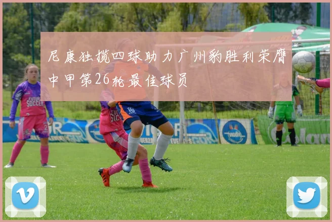 尼康独揽四球助力广州豹胜利荣膺中甲第26轮最佳球员
