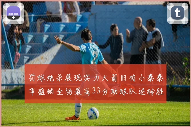 罚球绝杀展现实力火箭旧将小泰泰华盛顿全场最高33分助球队逆转胜利