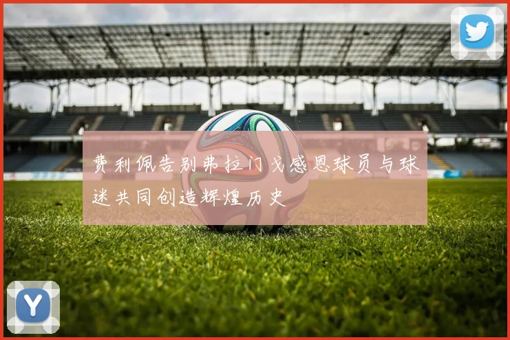 费利佩告别弗拉门戈感恩球员与球迷共同创造辉煌历史