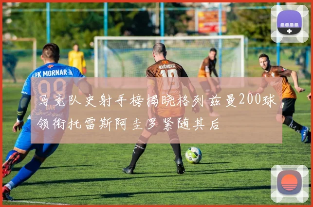马竞队史射手榜揭晓格列兹曼200球领衔托雷斯阿圭罗紧随其后