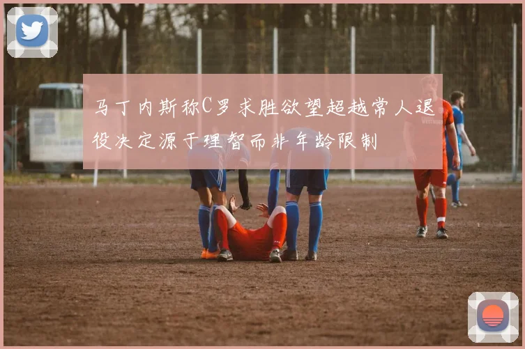 马丁内斯称C罗求胜欲望超越常人退役决定源于理智而非年龄限制