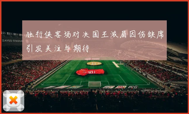 独行侠客场对决国王浓眉因伤缺席引发关注与期待