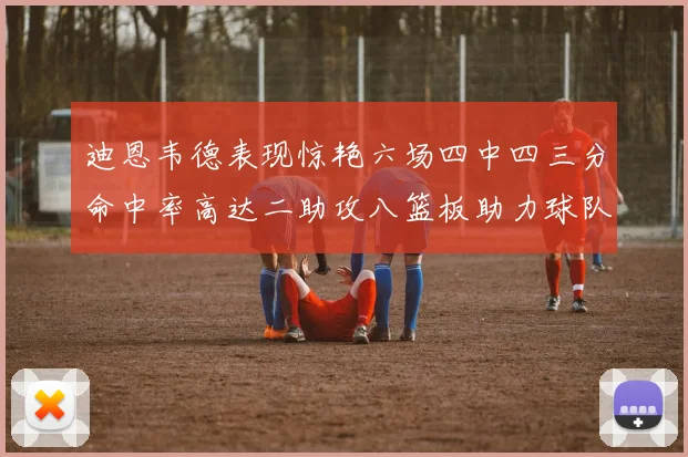迪恩韦德表现惊艳六场四中四三分命中率高达二助攻八篮板助力球队胜利