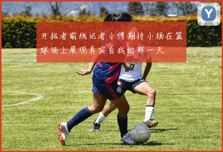 开拓者前线记者小傅期待小杨在篮球场上展现真实自我的那一天