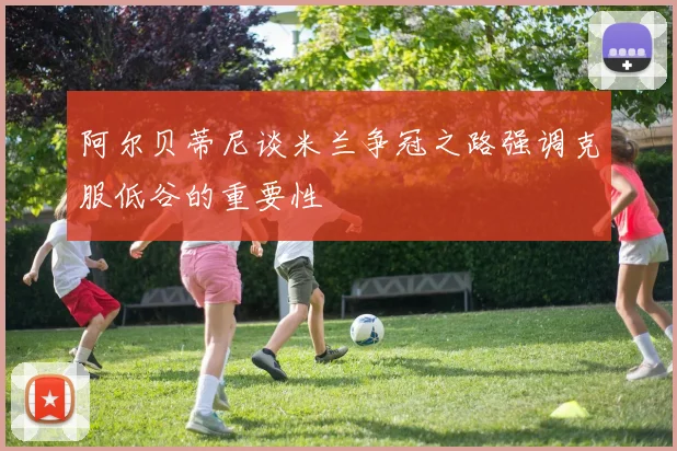 阿尔贝蒂尼谈米兰争冠之路强调克服低谷的重要性