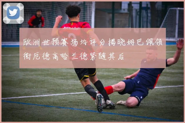 欧洲世预赛场均评分揭晓姆巴佩领衔厄德高哈兰德紧随其后