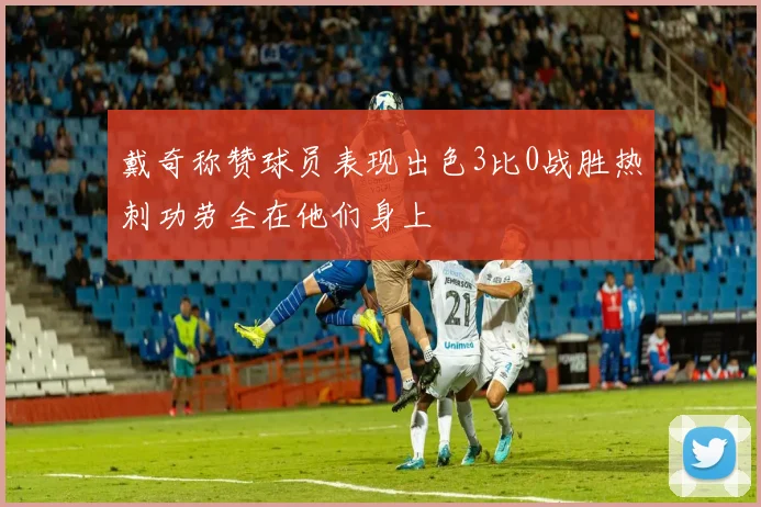 戴奇称赞球员表现出色3比0战胜热刺功劳全在他们身上