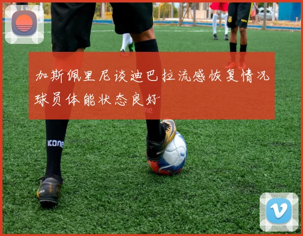 加斯佩里尼谈迪巴拉流感恢复情况球员体能状态良好