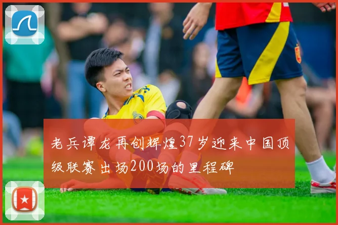 老兵谭龙再创辉煌37岁迎来中国顶级联赛出场200场的里程碑