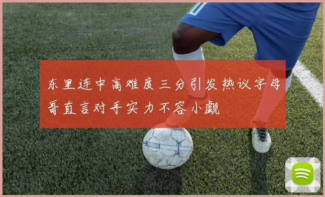 东里连中高难度三分引发热议字母哥直言对手实力不容小觑
