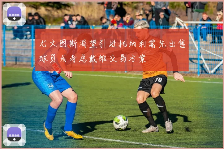 尤文图斯渴望引进托纳利需先出售球员或考虑戴维交易方案