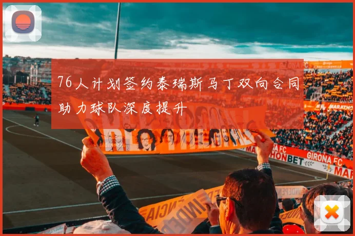 76人计划签约泰瑞斯马丁双向合同助力球队深度提升