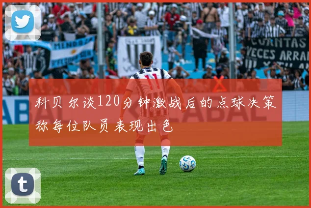 科贝尔谈120分钟激战后的点球决策称每位队员表现出色