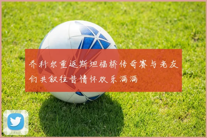 乔科尔重返斯坦福桥传奇赛与老友们共叙往昔情怀欢乐满满