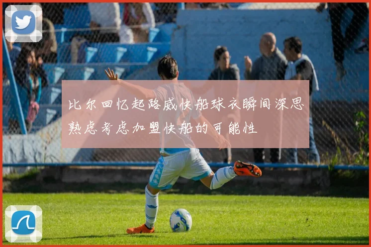 比尔回忆起路威快船球衣瞬间深思熟虑考虑加盟快船的可能性