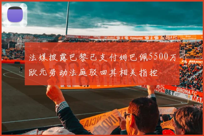 法媒披露巴黎已支付姆巴佩5500万欧元劳动法庭驳回其相关指控