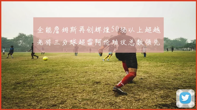 全能詹姆斯再创辉煌50场以上超越老将三分球超雷阿伦助攻总数领先隆多