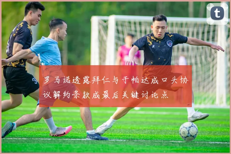 罗马诺透露拜仁与于帕达成口头协议解约条款成最后关键讨论点