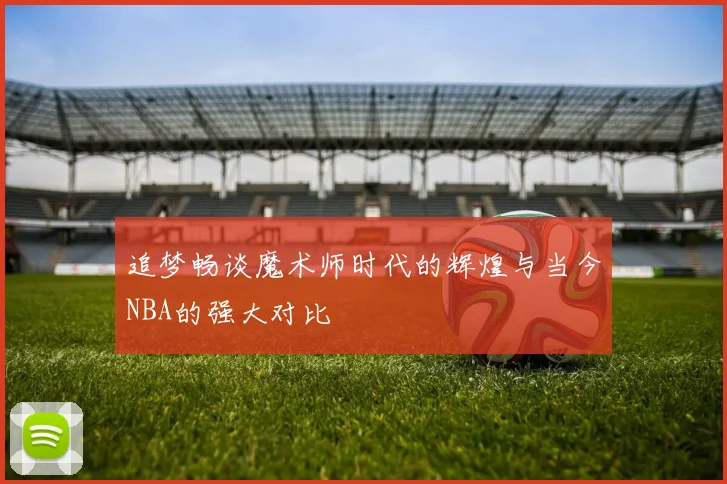 追梦畅谈魔术师时代的辉煌与当今NBA的强大对比