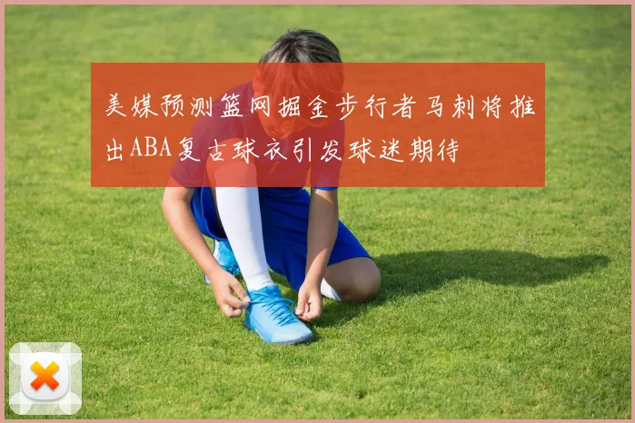 美媒预测篮网掘金步行者马刺将推出ABA复古球衣引发球迷期待