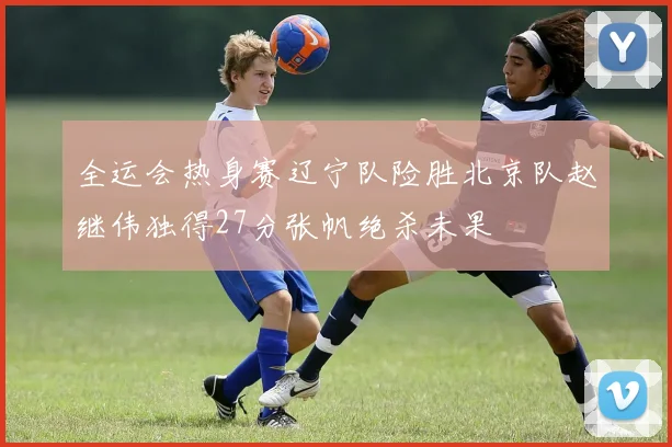 全运会热身赛辽宁队险胜北京队赵继伟独得27分张帆绝杀未果