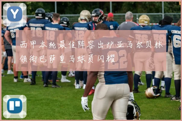 西甲本轮最佳阵容出炉亚马尔贝林领衔巴萨皇马球员闪耀