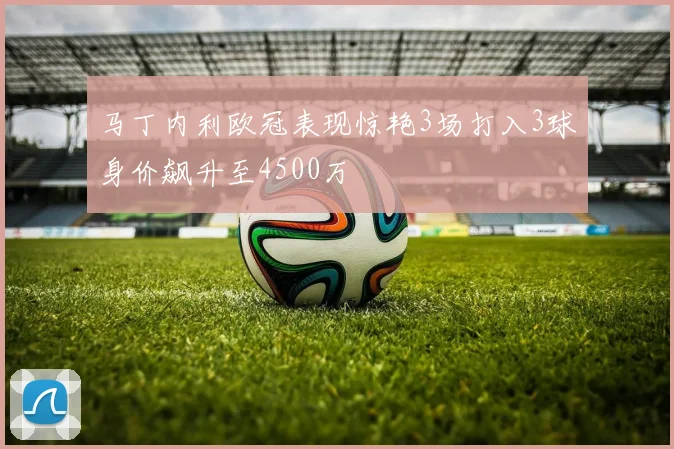 马丁内利欧冠表现惊艳3场打入3球身价飙升至4500万
